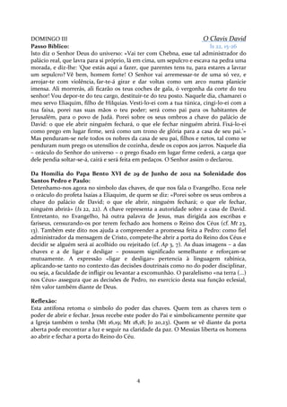 DOMINGO III
O Clavis David
Passo Bíblico:
Is 22, 15-26
Isto diz o Senhor Deus do universo: «Vai ter com Chebna, esse tal administrador do
palácio real, que lavra para si próprio, lá em cima, um sepulcro e escava na pedra uma
morada, e diz-lhe: ‘Que estás aqui a fazer, que parentes tens tu, para estares a lavrar
um sepulcro? Vê bem, homem forte! O Senhor vai arremessar-te de uma só vez, e
arrojar-te com violência, far-te-á girar e dar voltas como um arco numa planície
imensa. Ali morrerás, ali ficarão os teus coches de gala, ó vergonha da corte do teu
senhor! Vou depor-te do teu cargo, destituir-te do teu posto. Naquele dia, chamarei o
meu servo Eliaquim, filho de Hilquias. Vesti-lo-ei com a tua túnica, cingi-lo-ei com a
tua faixa, porei nas suas mãos o teu poder; será como pai para os habitantes de
Jerusalém, para o povo de Judá. Porei sobre os seus ombros a chave do palácio de
David: o que ele abrir ninguém fechará, o que ele fechar ninguém abrirá. Fixá-lo-ei
como prego em lugar firme, será como um trono de glória para a casa de seu pai.’»
Mas penduram-se nele todos os nobres da casa de seu pai, filhos e netos, tal como se
penduram num prego os utensílios de cozinha, desde os copos aos jarros. Naquele dia
– oráculo do Senhor do universo – o prego fixado em lugar firme cederá, a carga que
dele pendia soltar-se-á, cairá e será feita em pedaços. O Senhor assim o declarou.
Da Homília do Papa Bento XVI de 29 de Junho de 2012 na Solenidade dos
Santos Pedro e Paulo:
Detenhamo-nos agora no símbolo das chaves, de que nos fala o Evangelho. Ecoa nele
o oráculo do profeta Isaías a Eliaquim, de quem se diz: «Porei sobre os seus ombros a
chave do palácio de David; o que ele abrir, ninguém fechará; o que ele fechar,
ninguém abrirá» (Is 22, 22). A chave representa a autoridade sobre a casa de David.
Entretanto, no Evangelho, há outra palavra de Jesus, mas dirigida aos escribas e
fariseus, censurando-os por terem fechado aos homens o Reino dos Céus (cf. Mt 23,
13). Também este dito nos ajuda a compreender a promessa feita a Pedro: como fiel
administrador da mensagem de Cristo, compete-lhe abrir a porta do Reino dos Céus e
decidir se alguém será aí acolhido ou rejeitado (cf. Ap 3, 7). As duas imagens – a das
chaves e a de ligar e desligar – possuem significado semelhante e reforçam-se
mutuamente. A expressão «ligar e desligar» pertencia à linguagem rabínica,
aplicando-se tanto no contexto das decisões doutrinais como no do poder disciplinar,
ou seja, a faculdade de infligir ou levantar a excomunhão. O paralelismo «na terra (...)
nos Céus» assegura que as decisões de Pedro, no exercício desta sua função eclesial,
têm valor também diante de Deus.
Reflexão:
Esta antífona retoma o símbolo do poder das chaves. Quem tem as chaves tem o
poder de abrir e fechar. Jesus recebe este poder do Pai e simbolicamente permite que
a Igreja também o tenha (Mt 16,19; Mt 18,18; Jo 20,23). Quem se vê diante da porta
aberta pode encontrar a luz e seguir na claridade da paz. O Messias liberta os homens
ao abrir e fechar a porta do Reino do Céu.

4

 