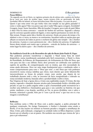 O Rex gentium

DOMINGO IV
Passo Bíblico:

Ag 2, 1-9

No segundo ano do rei Dario, no vigésimo primeiro dia do sétimo mês, a palavra do Senhor
fez-se ouvir por meio do profeta Ageu, nestes termos: «Fala ao governador de Judá,
Zorobabel, filho de Salatiel, ao Sumo Sacerdote Josué, filho de Joçadac, e ao resto do povo:

Quem é que resta entre vós que tenha visto este templo na sua glória passada? E
como o vedes agora? Não vos parece que não é nada? Mas agora coragem, Zorobabel!
Coragem, Josué, Sumo Sacerdote, filho de Joçadac! Coragem, povo todo do país! Mãos
à obra! Pois Eu estou convosco – oráculo do Senhor do universo. Segundo a aliança
que fiz convosco quando saístes do Egipto, o meu espírito permanece no meio de vós.
Não temais. Porque assim fala o Senhor do universo: Ainda um pouco de tempo e Eu
abalarei o céu e a terra, os mares e os continentes. Sacudirei todas as nações para que
afluam os tesouros de todos os povos e encherei de glória este templo – diz o Senhor
do universo. A prata e o ouro pertencem-me – diz o Senhor do universo. O esplendor
futuro deste templo será maior que o primeiro – oráculo do Senhor do universo – e
neste lugar Eu darei a paz» – diz o Senhor do universo.

Da Audiência Geral de 22 de Dezembro de 1982 do Beato João Paulo II, Papa:
Não podemos portanto transformar e degradar o Natal numa festa de inútil
desperdício, numa manifestação assinalada pelo fácil consumismo: o Natal é a festa
da Humildade, da Pobreza, do Despojamento, do Aviltamento do Filho de Deus, que
vem para nos dar o seu infinito Amor; deve portanto ser celebrada com autêntico
espírito de partilha, de comparticipação com os irmãos, que têm necessidade da
nossa ajuda afectuosa. Deve ser uma etapa fundamental para a meditação sobre o
nosso comportamento para com o "Deus que vem"; e este Deus que vem podemos
encontrá-lo numa criança indefesa que chora; num doente que sente faltarem-lhe
inexoravelmente as forças do próprio corpo; num ancião, que depois de ter
trabalhado durante toda a vida, se encontra de facto marginalizado e tolerado na
nossa sociedade moderna, baseada sobre a produtividade e sobre o êxito.
Nas Vésperas de hoje a Igreja eleva a Cristo esta esplêndida oração: Ó Cristo, Rei das
nações, esperado e desejado durante séculos pela humanidade ferida e dividida pelo
pecado; tu que és a pedra angular sobre a qual a humanidade pode reconstruir-se e
receber uma definitiva e iluminadora guia para o seu caminho na história; vós que
uniste, mediante a tua doação, sacrificai ao Pai, os povos divididos; vem e salva o
homem, miserável e grande, feito por ti "com o pó da terra" e que traz em si a tua
imagem e semelhança!

Reflexão:
Esta antífona canta o Filho de Deus com a pedra angular, a pedra principal de
qualquer construção. No Antigo Testamento, o Senhor é chamado como sendo a
Rocha. O rei das nações vai restituir ao homem pecador a imagem e semelhança de
Deus. Cristo, pela redenção, congregará na unidade todos os filhos dispersos e assim
haverá um só rebanho e um só pastor. Ela também nos recorda que viemos do “pó e
para o pó voltaremos”.

5

 