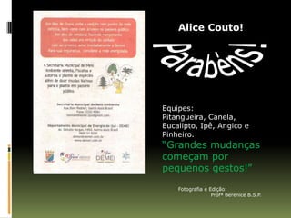 Alice Couto!




Equipes:
Pitangueira, Canela,
Eucalipto, Ipê, Angico e
Pinheiro.
“Grandes mudanças
começam por
pequenos gestos!”

    Fotografia e Edição:
                  Profª Berenice B.S.P.
 