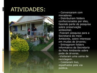 ATIVIDADES:   - Conversaram com
              moradores
              - Distribuíram folders
              confeccionados por eles,
              fazendo parte de pesquisa
              sobre preservação
              ambiental;
              -Fizeram pesquisa para a
              Secretaria do meio
              Ambiente, sobre interesse
              em mudas de árvores;
              - Entregaram folders
              informativo da Secretaria
              do Meio Ambiente sobre
              poda de árvores.
              -Visitaram uma usina de
              reciclagem.
              - Coletaram lixo,
              espalhados pela via
              pública.
 