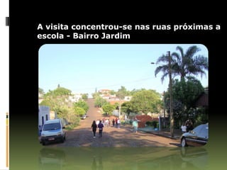 A visita concentrou-se nas ruas próximas a
escola - Bairro Jardim
 