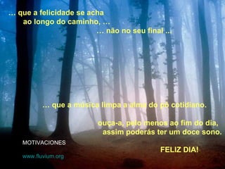 …  que a música limpa a alma do pó cotidiano. ouça-a, pelo menos ao fim do dia, assim poderás ter um doce sono.  …  que a felicidade se acha ao longo do caminho, … …  não no seu final ... MOTIVACIONES www. fluvium .org FELIZ DIA! 