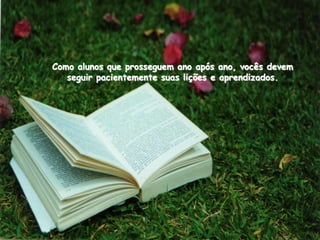 Como alunos que prosseguem ano após ano, vocês devem
   seguir pacientemente suas lições e aprendizados.
 