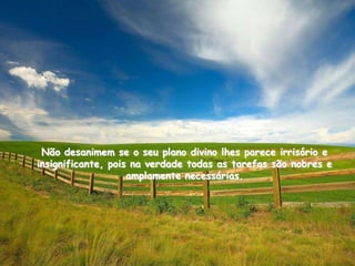 Não desanimem se o seu plano divino lhes parece irrisório e
insignificante, pois na verdade todas as tarefas são nobres e
                    amplamente necessárias.
 