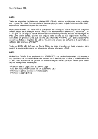Caminhando pelo DB2
LOGS
Todas as alterações de dados nas tabelas DB2 UDB são eventos significantes e são gravados
nas Logs do DB2 UDB. Em caso de falha de uma aplicação ou do próprio Subsistema DB2 UDB,
estes dados são utilizados para Recuperação.
O processo de LOG DB2 nada mais é que gravar, em um arquivo VSAM Sequencial, o registro
antes e depois da atualização, mais o TIMESTAMP do momento da alteração. O arquivo de LOG
ATIVA por ser um arquivo VSAM tem um tamanho máximo permitido definido na Instalação do
DB2 UDB, assim sendo, quando este arquivo está próximo da sua capacidade máxima, é
executado um processo pelo Sub-sistema DB2 chamado ARCHIVE LOG. Este procedimento
descarrega todos os registros da LOG ATIVA em uma unidade de cartucho, e é registrado no
catálogo DB2 chamado SYSCOPY.
Todas as LOGs são definidas de forma DUAL, ou seja, gravados em duas unidades, para
garantir a recuperação mesmo em situação de falha na leitura das LOGS.
BSDS
O BootStrat DataSet é um arquivo do tipo VSAM-KSDS que contém informações críticas para o
funcionamento de um Subsistema DB2. O DB2 utiliza este arquivo durante o procedimento de
START, com a finalidade de garantir um ambiente seguro de recuperação. Fazem parte deste
arquivo as seguintes informações:
- Inventário das as Logs Ativas e Archives Logs
- Lista de Checkpoint efetuados em um Subsistema DB2
- Informações para a conecções remotas (DDF)
- Informações sobre Buffers
 