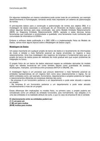 Caminhando pelo DB2
Em algumas instalações um mesmo subsistema pode conter mais de um ambiente, por exemplo
desenvolvimento e homologação, tornando ainda mais importante um sistema de padronização
de nomes.
O pré-requisito básico para a construção e padronização de nomes aos objetos DB2, é a
modelagem de dados associada a construção de um Dicionário de Dados Lógico, podemos
utilizar algumas técnicas para essa construção, tais como Modelo Entidade Relacionamento
(MER) ou Diagrama Entidade Relacionamento (DER), apoiada a estas técnicas temos
ferramentas que melhoram a produtividade e qualidade, uma ferramenta muito conhecida pela
comunidade de informática é o ERWin.
Embora o enfoque desta publicação é o DB2 UDB e a implementação física do Modelo de
Dados, vamos rever alguns tópicos sobre a Modelagem de Dados Lógica.
Modelagem de Dados
Um passo importante em qualquer projeto de banco de dados é o levantamento de informações
de modo a retratar o mais fielmente possível as regras envolvidas no negócio e seus
relacionamentos. Uma boa modelagem dos negócios da empresa é fundamental para que um
projeto de banco de dados possa ser realizado de modo gradual sem que surjam problemas de
integração no futuro.
O projeto físico de um banco de dados relacional mapeia as entidades derivadas do modelo
lógico em tabelas levando-se em conta também fatores como quantidade de acessos,
atualizações, inserções, convivência entre processos BATCH e ONLINE, etc.
A modelagem lógica é um processo que procura determinar o mais fielmente possível as
entidades representativas de um negócio bem como seus relacionamentos e regras. Ao se
definir entidades como, por exemplo, funcionários, departamentos e projetos podemos ter regras
e relacionamentos diferentes em empresas distintas tais como:
- Na empresa A um funcionário pertence a um departamento e pode estar alocado a apenas
um projeto.
- Na empresa B um funcionário pertence a um departamento e pode estar alocado
simultaneamente a mais de um projeto.
Essas diferenças têm implicações no modelo físico, no primeiro caso, o projeto poderia ser
considerado como um atributo da entidade funcionário, pois normalmente, nas relações (1:1)
uma das entidades é na realidade atributo da outra, o que no caso da empresa B não é verdade.
O relacionamento entre as entidades poderá ser:
(1:1) um para um
(1:M) um para muitos
(M:M) muitos para muitos
 