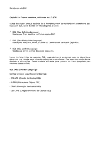 Caminhando pelo DB2
Capítulo 5 – Fiquem a vontade, utilize-me, sou O SQL!
Muitos dos objetos DB2 já descritos até o momento podem ser referenciados diretamente pela
linguagem SQL, que é dividida em três categorias, a saber:
 DDL (Data Definition Language)
Usada para Criar, Modificar ou Excluir objetos DB2.
 DML (Data Manipulation Language)
Usada para Pesquisar, Inserir, Atualizar ou Deletar dados de tabelas (registros).
 DCL (Data Control Language)
Usada para prover controle de acesso aos dados.
Iremos conhecer todas as categorias SQL, mas não iremos aprofundar todos os elementos e
comandos que compõe cada uma das categorias e sua síntaxe. Este assunto é muito rico de
detalhes e informações. Temos material suficiente para produzir um Livro apropriado para
tratarmos desse assunto.
DDL (Data Definition Language)
Na DDL temos os seguintes comandos SQL:
- CREATE (Criação de Objetos DB2)
- ALTER (Alteração de Objetos DB2)
- DROP (Eliminação de Objetos DB2)
- DECLARE (Criação temporária de Objetos DB2)
 