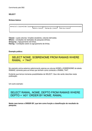Caminhando pelo DB2
SELECT
Síntaxe básica:
Clause – quais colunas, funções escalares, colunas derivadas.
Where – condições de restrições de pesquisa (linhas).
Group by – Agrupamento de linhas.
Having – Condições sobre os agrupamento de linhas.
Exemplo prático:
No exemplo acima estamos selecionando apenas as colunas NOME e SOBRENOME da tabela
RAMAIS, sómente para as linhas que tenham como conteúdo o RAMAL 7447.
Evidente que temos inúmeras possibilidades de SELECT. Que não serão descritas nesta
publicação.
Um outro exemplo:
Neste caso temos o ORDER BY, que tem como função a classificação do resultado da
pesquisa.
SELECT NOME, SOBRENOME FROM RAMAIS WHERE
RAMAL = ‘7447’
SELECT RAMAL, NOME, DEPTO FROM RAMAIS WHERE
DEPTO = ‘A01’ ORDER BY NOME, RAMAL
 