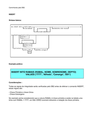 Caminhando pelo DB2
INSERT
Síntaxe básica:
Exemplo prático:
INSERT INTO RAMAIS (RAMAL, NOME, SOBRENOME, DEPTO)
VALUES (‘7777’, ‘Alfredo’, ‘Camargo’, ‘D01’)
Considerações :
Todas as regras de integridade serão verificadas pelo DB2 antes de efetivar o comando INSERT,
essas regras são:
- Chave Primária e chave Única
- Chave Estrangeira
No exemplo acima considerando que a coluna RAMAL é chave primária e existe na tabela uma
linha com RAMAL = 7777, um SQL ERRO ocorrerá indicando a violação da chave primária.
 