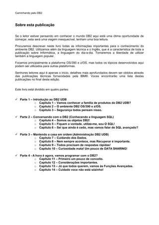 Caminhando pelo DB2
Sobre esta publicação
Se o leitor estiver pensando em conhecer o mundo DB2 aqui está uma ótima oportunidade de
começar, esta será uma viagem inesquecível, tenham uma boa leitura.
Procuramos descrever neste livro todas as informações importantes para o conhecimento do
ambiente DB2. Utilizamos além da linguagem técnica e o Inglês, que é a característica de toda a
publicação sobre Informática, a linguagem do dia-a-dia. Tomaremos a liberdade de utilizar
também a linguagem popular.
Focamos principalmente a plataforma OS/390 e z/OS, mas todos os tópicos desenvolvidos aqui
podem ser utilizados para outras plataformas.
Senhores leitores aqui é apenas o inicio, detalhes mais aprofundados devem ser obtidos através
das publicações técnicas fornecidades pela IBM®. Voces encontrarão uma lista destas
publicações no final desta edição.
Este livro está dividido em quatro partes:
 Parte 1 – Introdução ao DB2 UDB
o Capítulo 1 – Vamos conhecer a familia de produtos do DB2 UDB?
o Capítulo 2 – O ambiente DB2 OS/390 e z/OS.
o Capítulo 3 – Segurança todos pensam nisso.
 Parte 2 – Conversando com o DB2 (Conhecendo a linguagem SQL)
o Capítulo 4 – Somos os objetos DB2!
o Capítulo 5 – Fiquem a vontade, utilize-me, sou O SQL!
o Capítulo 6 – Sei que ainda é cedo, mas vamos falar de SQL avançado?
 Parte 3 – Mantendo a casa em ordem (Administração DB2 UDB)
o Capítulo 7 – Cuidando dos Dados.
o Capítulo 8 – Nem sempre acontece, mas Recuperar é importante.
o Capítulo 9 – Todos precisam de respostas rápidas!
o Capítulo 10 – Curiosidade mata! Um pouco de DATA SHARING!
 Parte 4 - A hora é agora, vamos programar com o DB2?
o Capítulo 11 – Primeiro um pouco de conceito.
o Capítulo 12 – Considerações importantes.
o Capítulo 13 – Já que todos querem, vamos às Funções Avançadas.
o Capítulo 14 – Cuidado voce não está sózinho!
 