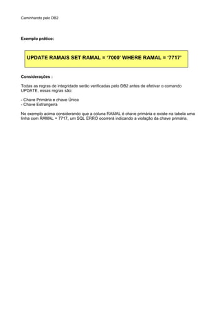 Caminhando pelo DB2
Exemplo prático:
UPDATE RAMAIS SET RAMAL = ‘7000’ WHERE RAMAL = ‘7717’
Considerações :
Todas as regras de integridade serão verificadas pelo DB2 antes de efetivar o comando
UPDATE, essas regras são:
- Chave Primária e chave Única
- Chave Estrangeira
No exemplo acima considerando que a coluna RAMAL é chave primária e existe na tabela uma
linha com RAMAL = 7717, um SQL ERRO ocorrerá indicando a violação da chave primária.
 