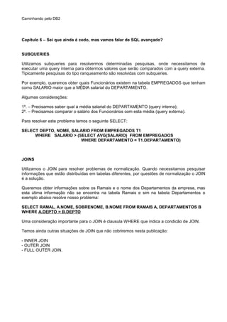 Caminhando pelo DB2
Capítulo 6 – Sei que ainda é cedo, mas vamos falar de SQL avançado?
SUBQUERIES
Utilizamos subqueries para resolvermos determinadas pesquisas, onde necessitamos de
executar uma query interna para obtermos valores que serão comparados com a query externa.
Tipicamente pesquisas do tipo ranqueamento são resolvidas com subqueries.
Por exemplo, queremos obter quais Funcionários existem na tabela EMPREGADOS que tenham
como SALARIO maior que a MÉDIA salarial do DEPARTAMENTO.
Algumas considerações:
1º. – Precisamos saber qual a média salarial do DEPARTAMENTO (query interna);
2º. – Precisamos comparar o salário dos Funcionários com esta média (query externa).
Para resolver este problema temos o seguinte SELECT:
SELECT DEPTO, NOME, SALARIO FROM EMPREGADOS T1
WHERE SALARIO > (SELECT AVG(SALARIO) FROM EMPREGADOS
WHERE DEPARTAMENTO = T1.DEPARTAMENTO)
JOINS
Utilizamos o JOIN para resolver problemas de normalização. Quando necessitamos pesquisar
informações que estão distribuídas em tabelas diferentes, por questões de normalização o JOIN
é a solução.
Queremos obter informações sobre os Ramais e o nome dos Departamentos da empresa, mas
esta útima informação não se encontra na tabela Ramais e sim na tabela Departamentos o
exemplo abaixo resolve nosso problema:
SELECT RAMAL, A.NOME, SOBRENOME, B.NOME FROM RAMAIS A, DEPARTAMENTOS B
WHERE A.DEPTO = B.DEPTO
Uma consideração importante para o JOIN é clausula WHERE que indica a condicão de JOIN.
Temos ainda outras situações de JOIN que não cobriremos nesta publicação:
- INNER JOIN
- OUTER JOIN
- FULL OUTER JOIN.
 