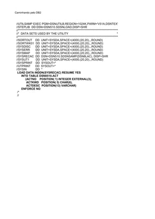 Caminhando pelo DB2
//UTILSAMP EXEC PGM=DSNUTILB,REGION=1024K,PARM='V51A,DSNTEX'
//STEPLIB DD DSN=DSN510.SDSNLOAD,DISP=SHR
//*****************************************************************************************
//* DATA SETS USED BY THE UTILITY *
//*****************************************************************************************
//SORTOUT DD UNIT=SYSDA,SPACE=(4000,(20,20),,,ROUND)
//SORTWK01 DD UNIT=SYSDA,SPACE=(4000,(20,20),,,ROUND)
//SYSDISC DD UNIT=SYSDA,SPACE=(4000,(20,20),,,ROUND)
//SYSERR DD UNIT=SYSDA,SPACE=(4000,(20,20),,,ROUND)
//SYSMAP DD UNIT=SYSDA,SPACE=(4000,(20,20),,,ROUND)
//SYSRECAC DD DSN=DSN510.SDSNSAMP(DSN8LAC), DISP=SHR
//SYSUT1 DD UNIT=SYSDA,SPACE=(4000,(20,20),,,ROUND)
//SYSPRINT DD SYSOUT=*
//UTPRINT DD SYSOUT=*
//SYSIN DD *
LOAD DATA INDDN(SYSRECAC) RESUME YES
INTO TABLE DSN8510.ACT
(ACTNO POSITION( 1) INTEGER EXTERNAL(3),
ACTKWD POSITION( 5) CHAR(6),
ACTDESC POSITION(13) VARCHAR)
ENFORCE NO
/*
//
 