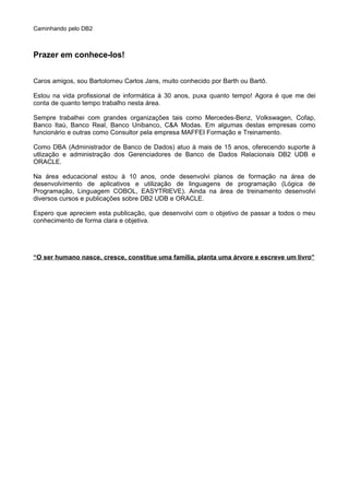Caminhando pelo DB2
Prazer em conhece-los!
Caros amigos, sou Bartolomeu Carlos Jans, muito conhecido por Barth ou Bartô.
Estou na vida profissional de informática à 30 anos, puxa quanto tempo! Agora é que me dei
conta de quanto tempo trabalho nesta área.
Sempre trabalhei com grandes organizações tais como Mercedes-Benz, Volkswagen, Cofap,
Banco Itaú, Banco Real, Banco Unibanco, C&A Modas. Em algumas destas empresas como
funcionário e outras como Consultor pela empresa MAFFEI Formação e Treinamento.
Como DBA (Administrador de Banco de Dados) atuo à mais de 15 anos, oferecendo suporte à
utlização e administração dos Gerenciadores de Banco de Dados Relacionais DB2 UDB e
ORACLE.
Na área educacional estou à 10 anos, onde desenvolvi planos de formação na área de
desenvolvimento de aplicativos e utilização de linguagens de programação (Lógica de
Programação, Linguagem COBOL, EASYTRIEVE). Ainda na área de treinamento desenvolvi
diversos cursos e publicações sobre DB2 UDB e ORACLE.
Espero que apreciem esta publicação, que desenvolvi com o objetivo de passar a todos o meu
conhecimento de forma clara e objetiva.
“O ser humano nasce, cresce, constitue uma familia, planta uma árvore e escreve um livro”
 