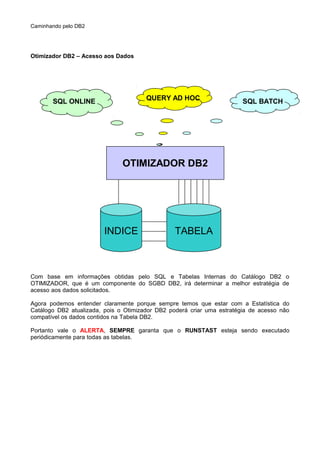 Caminhando pelo DB2
Otimizador DB2 – Acesso aos Dados
Com base em informações obtidas pelo SQL e Tabelas Internas do Catálogo DB2 o
OTIMIZADOR, que é um componente do SGBD DB2, irá determinar a melhor estratégia de
acesso aos dados solicitados.
Agora podemos entender claramente porque sempre temos que estar com a Estatística do
Catálogo DB2 atualizada, pois o Otimizador DB2 poderá criar uma estratégia de acesso não
compatível os dados contidos na Tabela DB2.
Portanto vale o ALERTA, SEMPRE garanta que o RUNSTAST esteja sendo executado
periódicamente para todas as tabelas.
OTIMIZADOR DB2
INDICE TABELA
QUERY AD HOCSQL ONLINE SQL BATCH
 