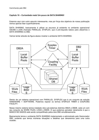 Caminhando pelo DB2
Capítulo 10 – Curiosidade mata! Um pouco de DATA SHARING!
Estamos aqui com outro assunto interessante, mas por força dos objetivos de nossa publicação
iremos apenas falar superficialmente.
DATA SHARING, basicamente é utilizar os recursos já existente no ambiente operacional
OS/390 e z/OS chamado PARALLEL SYSPLEX, que é pré-requisito básico para utlizarmos o
DATA SHARING no DB2.
Vamos tentar através da figura abaixo mostrar o ambiente DATA SHARING:
Dentro de um sistema operacional com PARALLEL SYSPLEX que é um conjunto de solução
HARDWARE + SOFTWARE. Podemos reparar os termos SYSPLEX TIMER e COUPLING
FACILITY.
Nesse mesmo sistema temos instalado dois sub-sistemas distintos DB2A e DB2B, cada um com
seu conjunto de WORK FILES, LOGS e BSDS. O que podemos perceber claramente é que o
BANCO DE DADOS está sendo compartilhado pelos dois DB2 simultâneamente.
Basicamente temos o ambiente DATA SHARING implementado e adminstrado pelo Gerenciador
DB2, evidente que temos inúmeras situações e detalhes que deixaremos para uma outra
ocasião.
DB2A
DB2
B
Sysplex
Timer
Coupling
Facility
Local
Buffer
Pools
Local
Buffer
Pools
Shared
DB
Work
Files
Work
Files
Logs
BSD
S
Logs
BSD
S
 