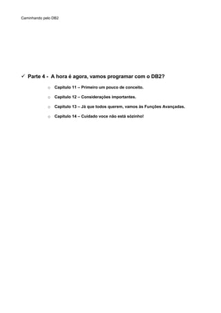 Caminhando pelo DB2
 Parte 4 - A hora é agora, vamos programar com o DB2?
o Capítulo 11 – Primeiro um pouco de conceito.
o Capítulo 12 – Considerações importantes.
o Capítulo 13 – Já que todos querem, vamos às Funções Avançadas.
o Capítulo 14 – Cuidado voce não está sózinho!
 