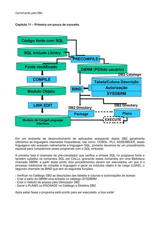 Caminhando pelo DB2
Capítulo 11 – Primeiro um pouco de conceito.
Em um ambiente de desenvolvimento de aplicações acessando dados DB2 geralmente
utilizamos as linguagens chamadas hospedeiras, tais como, COBOL, PL/I, ASSEMBLER, essas
linguagens não acessam nativamente a linguagem SQL, portanto devemos ter um procedimento
especial para compilarmos esses programas com o SQL embutido.
A primeira fase é chamada de pré-compilador que verifica a síntaxe SQL no programa fonte e
também substitui os comandos SQL por CALLs, gravando esses comandos em uma Biblioteca
chamada DBRM, a partir deste ponto dois procedimentos devem ser executados um que é o
processo tradicional de compilar a linguagem e gerar os módulos objeto e de carga (LOAD), o
segundo chamado de BIND que tem as seguintes funções:
- Verificar no Catálogo DB2 as descrições das tabelas e colunas e autorizações de acesso
- Criar a partir do DBRM uma entrada no catálogo SYSDBRM
- Criar o método de acesso pelo Otimizador DB2
- Gerar o PLANO ou PACKAGE no Catálogo e Diretório DB2
Após estas fases o programa está pronto para ser executado, e boa sorte!
SQL include Library
Código fonte com SQL
Fonte modificado
Modulo Objeto
LINK EDIT
Modulo de Carga/Language
Interface
COMPILE
PRECOMPILE
DBRM (PDSdo usuário)
Tabela/Coluna Descrição
SYSDBRM
Autorização
DB2 Catalogo
BIND
Package
DB2 Directory
Plano
DB2 Directory
EXECUTE
 