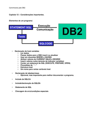 Caminhando pelo DB2
Capítulo 12 – Considerações importantes.
Elementos de um programa:
• Declaração de host variables
• Ler dados
• Passar dados para o DB2 inserir ou atualizar
• Usar em clausulas WHERE e HAVING
• Atribuir valores de CURRENT SQLID e DEGREE
• Inserir valores nulos (através de indicator variables)
• Conter um statement de SQL (EXECUTE, PREPARE, OPEN)
• Precedidas de “ : ”
• Estrutura host
• Um nome para varias variáveis host
• Declaração de tabelas/views
• Opcional, mas importante para melhor documentar o programa.
• Include de SQLCA
• Include/declaração de SQLDA
• Statements de SQL
• Checagem de erro/condições especiais
STATEMENT SQL
Teste
Execução
Comunicação
DB2
SQLCODE
 