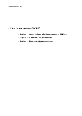 Caminhando pelo DB2
 Parte 1 – Introdução ao DB2 UDB
o Capítulo 1 – Vamos conhecer a familia de produtos do DB2 UDB?
o Capítulo 2 – O ambiente DB2 OS/390 e z/OS.
o Capítulo 3 – Segurança todos pensam nisso.
 