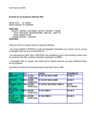Caminhando pelo DB2
Exemplo de um programa utilzando SQL:
MOVE 4476 TO RAISE.
MOVE '000220' TO PERSON.
EXEC SQL
SELECT EMPNO, LASTNAME, SALARY, SALARY + :RAISE
INTO :EMP-NUM, :PERSON-NAME, :EMP-SAL, :EMP-TTL
FROM DSN8510.EMP
WHERE EMPNO = :PERSON
END-EXEC.
Podemos notar no exemplo acima os seguintes detalhes:
- Os campos RAISE e PERSON na visão da linguagem hospedeira é um campo comum, já para
a linguagem SQL tem que ser precedida de “:”;
- Os delimitadores EXEC SQL e END-EXEC são obrigatórios para o pré-compilador saber quais
os comandos são SQL, portanto analisados e gravados no DBRM;
- A linguagem SQL é a padrão, não existe nenhum detalhe adicional, por estar codificada dentro
de um programa.
Exemplos de Variáveis Host aplicadas para cada Data Type do DB2:
DB2 PL/1 COBOL ASSEMBLER
SMALLINT DCL N1 BIN
FIXED (15);
01 N1 PIC S9(4) COMP. N1 DS H
INTEGER OR
INT
DCL N2 BIN
FIXED (31);
01 N2 PIC S9(9) COMP. N2 DS F
DECIMAL (5,2) *
OR
DEC (5,2)
DCL N3 DEC
FIXED (5,2);
01 N3 PIC S9(3)V9(2) COMP-3. N3 DC
PL5 ‘000.00’
FLOAT (21) OR
REAL
DCL N4 BIN
FLOAT (21);
01 N4 COMP-1. N4 DS E
FLOAT OR
FLOAT (53) OR
DOUBLE
PRECISION
DCL N5 BIN
FLOAT (53);
01 N5 COMP-2. N5 DS D
 