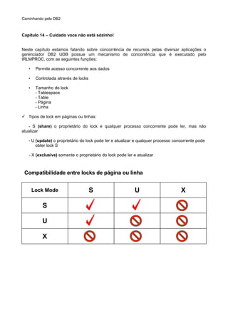 Caminhando pelo DB2
Capítulo 14 – Cuidado voce não está sózinho!
Neste capítulo estamos falando sobre concorrência de recursos pelas diversar aplicações o
gerenciador DB2 UDB possue um mecanismo de concorrência que é executado pelo
IRLMPROC, com as seguintes funções:
• Permite acesso concorrente aos dados
• Controlada através de locks
• Tamanho do lock
- Tablespace
- Table
- Página
- Linha
 Tipos de lock em páginas ou linhas:
- S (share) o proprietário do lock e qualquer processo concorrente pode ler, mas não
atualizar
- U (update) o proprietário do lock pode ler e atualizar e qualquer processo concorrente pode
obter lock S
- X (exclusive) somente o proprietário do lock pode ler e atualizar
Compatibilidade entre locks de página ou linha
Lock Mode
S
U
X
S U X
 