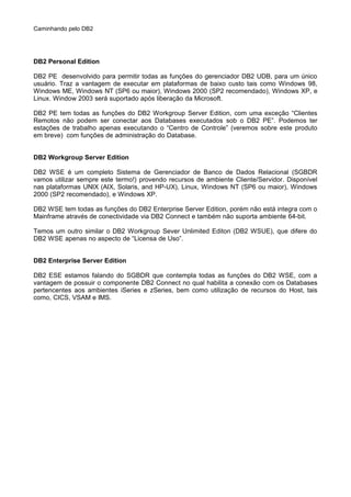 Caminhando pelo DB2
DB2 Personal Edition
DB2 PE desenvolvido para permitir todas as funções do gerenciador DB2 UDB, para um único
usuário. Traz a vantagem de executar em plataformas de baixo custo tais como Windows 98,
Windows ME, Windows NT (SP6 ou maior), Windows 2000 (SP2 recomendado), Windows XP, e
Linux. Window 2003 será suportado após liberação da Microsoft.
DB2 PE tem todas as funções do DB2 Workgroup Server Edition, com uma exceção “Clientes
Remotos não podem ser conectar aos Databases executados sob o DB2 PE”. Podemos ter
estações de trabalho apenas executando o “Centro de Controle” (veremos sobre este produto
em breve) com funções de administração do Database.
DB2 Workgroup Server Edition
DB2 WSE é um completo Sistema de Gerenciador de Banco de Dados Relacional (SGBDR
vamos utilizar sempre este termo!) provendo recursos de ambiente Cliente/Servidor. Disponível
nas plataformas UNIX (AIX, Solaris, and HP-UX), Linux, Windows NT (SP6 ou maior), Windows
2000 (SP2 recomendado), e Windows XP.
DB2 WSE tem todas as funções do DB2 Enterprise Server Edition, porém não está integra com o
Mainframe através de conectividade via DB2 Connect e também não suporta ambiente 64-bit.
Temos um outro similar o DB2 Workgroup Sever Unlimited Editon (DB2 WSUE), que difere do
DB2 WSE apenas no aspecto de “Licensa de Uso”.
DB2 Enterprise Server Edition
DB2 ESE estamos falando do SGBDR que contempla todas as funções do DB2 WSE, com a
vantagem de possuir o componente DB2 Connect no qual habilita a conexão com os Databases
pertencentes aos ambientes iSeries e zSeries, bem como utilização de recursos do Host, tais
como, CICS, VSAM e IMS.
 