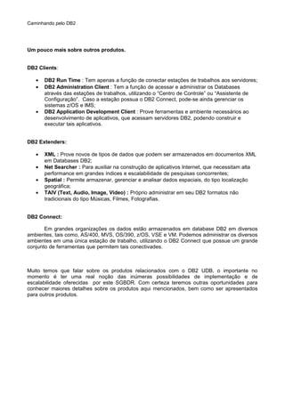 Caminhando pelo DB2
Um pouco mais sobre outros produtos.
DB2 Clients:
• DB2 Run Time : Tem apenas a função de conectar estações de trabalhos aos servidores;
• DB2 Administration Client : Tem a função de acessar e administrar os Databases
através das estações de trabalhos, utilizando o “Centro de Controle” ou “Assistente de
Configuração”. Caso a estação possua o DB2 Connect, pode-se ainda gerenciar os
sistemas z/OS e IMS;
• DB2 Application Development Client : Prove ferramentas e ambiente necessários ao
desenvolvimento de aplicativos, que acessam servidores DB2, podendo construir e
executar tais aplicativos.
DB2 Extenders:
• XML : Prove novos de tipos de dados que podem ser armazenados em documentos XML
em Databases DB2;
• Net Searcher : Para auxiliar na construção de aplicativos Internet, que necessitam alta
performance em grandes índices e escalabilidade de pesquisas concorrentes;
• Spatial : Permite armazenar, gerenciar e analisar dados espaciais, do tipo localização
geográfica;
• TAIV (Text, Audio, Image, Video) : Próprio administrar em seu DB2 formatos não
tradicionais do tipo Músicas, Filmes, Fotografias.
DB2 Connect:
Em grandes organizações os dados estão armazenados em database DB2 em diversos
ambientes, tais como, AS/400, MVS, OS/390, z/OS, VSE e VM. Podemos administrar os diversos
ambientes em uma única estação de trabalho, utilizando o DB2 Connect que possue um grande
conjunto de ferramentas que permitem tais conectivades.
Muito temos que falar sobre os produtos relacionados com o DB2 UDB, o importante no
momento é ter uma real noção das inúmeras possibilidades de implementação e de
escalabilidade oferecidas por este SGBDR. Com certeza teremos outras oportunidades para
conhecer maiores detalhes sobre os produtos aqui mencionados, bem como ser apresentados
para outros produtos.
 