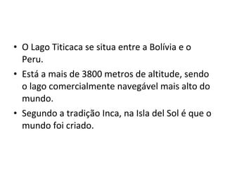O Lago Titicaca se situa entre a Bolívia e o Peru. Está a mais de 3800 metros de altitude, sendo o lago comercialmente navegável mais alto do mundo. Segundo a tradição Inca, na Isla del Sol é que o mundo foi criado. 