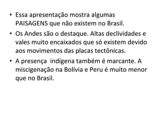 Essa apresentação mostra algumas PAISAGENS que não existem no Brasil. Os Andes são o destaque. Altas declividades e vales muito encaixados que só existem devido aos movimentos das placas tectônicas. A presença  indígena também é marcante. A miscigenação na Bolívia e Peru é muito menor que no Brasil. 