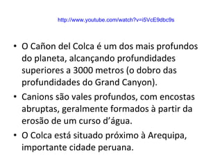 O Cañon del Colca é um dos mais profundos do planeta, alcançando profundidades superiores a 3000 metros (o dobro das profundidades do Grand Canyon). Canions são vales profundos, com encostas abruptas, geralmente formados à partir da erosão de um curso d’água. O Colca está situado próximo à Arequipa, importante cidade peruana. http://www.youtube.com/watch?v=i5VcE9dbc9s 