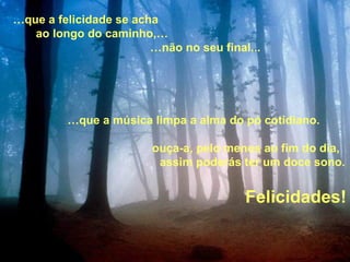 … que a música limpa a alma do pó cotidiano. ouça-a, pelo menos ao fim do dia, assim poderás ter um doce sono.  … que a felicidade se acha ao longo do caminho,… … não no seu final... Felicidades! 