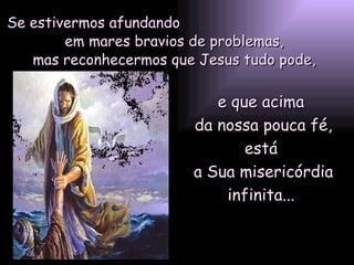 Se estivermos afundando  em mares bravios de problemas, mas reconhecermos que Jesus tudo pode, e que acima  da nossa pouca fé, está  a Sua misericórdia infinita...  