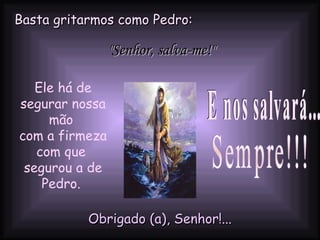 Basta gritarmos como Pedro:   Ele há de segurar nossa mão  com a firmeza com que  segurou a de Pedro.  E nos salvará...  Sempre!!! Obrigado (a), Senhor!... "Senhor, salva-me!" 