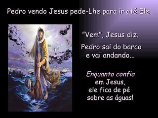 Pedro vendo Jesus pede-Lhe para ir até Ele. ” Vem”, Jesus diz.  Pedro sai do barco e vai andando...  Enquanto confia em Jesus,  ele fica de pé  sobre as águas! 