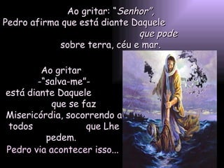 Ao gritar: “ Senhor”,  Pedro afirma que está diante Daquele  que pode   sobre terra, céu e mar.  Ao gritar  -“salva-me”- está diante Daquele  que se faz Misericórdia, socorrendo a todos  que Lhe pedem.  Pedro via acontecer isso... 