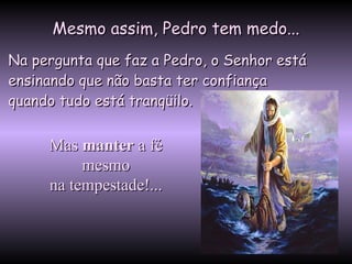 Mesmo assim, Pedro tem medo... Na pergunta que faz a Pedro, o Senhor está ensinando que não basta ter confiança  quando tudo está tranqüilo.  Mas  manter  a fé  mesmo  na tempestade!...  