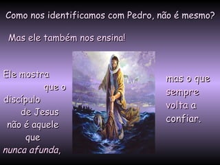 Como nos identificamos com Pedro, não é mesmo? Mas ele também nos ensina! Ele mostra  que o discípulo  de Jesus  não é aquele  que   nunca afunda ,   mas o que   sempre volta   a confiar.   