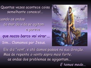 Quantas vezes acontece coisa semelhante conosco!... Quando as ondas  do mar da vida se agitam  e parece Ele diz “ vem ”, e até damos passos na sua direção. Mas de repente  o vento sopra mais forte,   as ondas dos problemas se agigantam...   que nosso barco vai virar  ... Sim... Clamamos por Jesus.   E temos medo... 