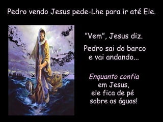 Pedro vendo Jesus pede-Lhe para ir até Ele.Pedro vendo Jesus pede-Lhe para ir até Ele.
””Vem”, Jesus diz.Vem”, Jesus diz.
Pedro sai do barcoPedro sai do barco
e vai andando...e vai andando...
Enquanto confiaEnquanto confia
em Jesus,em Jesus,
ele fica de péele fica de pé
sobre as águas!sobre as águas!
 