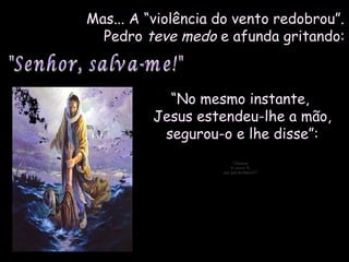 Mas... A “violência do vento redobrou”.Mas... A “violência do vento redobrou”.
PedroPedro teve medoteve medo e afunda gritando:e afunda gritando:
““No mesmo instante,No mesmo instante,
Jesus estendeu-lhe a mão,Jesus estendeu-lhe a mão,
segurou-o e lhe disse”:segurou-o e lhe disse”:
"Homem"Homem
de pouca fé,de pouca fé,
por que duvidaste?"por que duvidaste?"
 