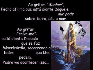Ao gritar: “Ao gritar: “Senhor”,Senhor”,
Pedro afirma que está diante DaquelePedro afirma que está diante Daquele
que podeque pode
sobre terra, céu e mar.sobre terra, céu e mar.
Ao gritarAo gritar
-“salva-me”--“salva-me”-
está diante Daqueleestá diante Daquele
que se fazque se faz
Misericórdia, socorrendo aMisericórdia, socorrendo a
todos que Lhetodos que Lhe
pedem.pedem.
Pedro via acontecer isso...Pedro via acontecer isso...
 