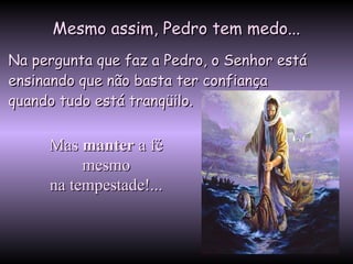 Mesmo assim, Pedro tem medo...Mesmo assim, Pedro tem medo...
Na pergunta que faz a Pedro, o Senhor estáNa pergunta que faz a Pedro, o Senhor está
ensinando que não basta ter confiançaensinando que não basta ter confiança
quando tudo está tranqüilo.quando tudo está tranqüilo.
MasMas mantermanter a féa fé
mesmomesmo
na tempestade!...na tempestade!...
 