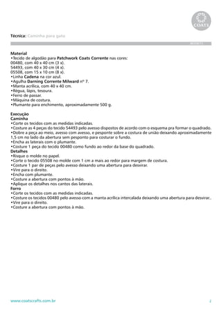 2www.coatscrafts.com.br
Técnica: Caminha para gato
BR208/12
Material
•Tecido de algodão para Patchwork Coats Corrente nas cores:
00480, com 40 x 40 cm (3 x).
54493, com 40 x 30 cm (4 x).
05508, com 15 x 10 cm (8 x).
•Linha Cadena na cor azul.
•Agulha Darning Corrente Milward nº 7.
•Manta acrílica, com 40 x 40 cm.
•Régua, lápis, tesoura.
•Ferro de passar.
•Máquina de costura.
•Plumante para enchimento, aproximadamente 500 g.
Execução
Caminha
•Corte os tecidos com as medidas indicadas.
•Costure as 4 peças do tecido 54493 pelo avesso dispostos de acordo com o esquema pra formar o quadrado.
•Dobre a peça ao meio, avesso com avesso, e pesponte sobre a costura de união deixando aproximadamente
1,5 cm no lado da abertura sem pesponto para costurar o fundo.
•Encha as laterais com o plumante.
•Costure 1 peça do tecido 00480 como fundo ao redor da base do quadrado.
Detalhes
•Risque o molde no papel.
•Corte o tecido 05508 no molde com 1 cm a mais ao redor para margem de costura.
•Costure 1 par de peças pelo avesso deixando uma abertura para desvirar.
•Vire para o direito.
•Encha com plumante.
•Costure a abertura com pontos à mão.
•Aplique os detalhes nos cantos das laterais.
Forro
•Corte os tecidos com as medidas indicadas.
•Costure os tecidos 00480 pelo avesso com a manta acrílica intercalada deixando uma abertura para desvirar..
•Vire para o direito.
•Costure a abertura com pontos à mão.
 