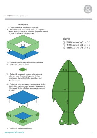 3www.coatscrafts.com.br
Técnica: Caminha para gato
BR208/12
1º - Costurar as peças fechando o quadrado.
2º - Dobrar ao meio, avesso com avesso, e pespontar
sobre a costura de união deixando aproximadamente
1,5 cm na abertura sem pesponto.
3º - Encher as laterais do quadrado com plumante.
4º - Costurar o fundo ao redor.
6º - Costurar o forro pelo avesso com a manta acrílica
intercalada, deixando uma abertura para desvirar.
Vire para o direito e feche a abertura com pontos
à mão.
5º - Costurar 2 peças pelo avesso, deixando uma
abertura para desvirar. Vire para o direito,
encha com plumante e feche a abertura com
pontos à mão.
7º - Aplique os detalhes nos cantos.
Passo-a-passo
- 00480, com 40 x 40 cm (3 x)
- 54493, com 40 x 30 cm (4 x)
- 05508, com 15 x 10 cm (8 x)
Legenda
1º - Costurar as p
2º - Dobrar ao me
sobre a costur
1,5 cm na abe
3º - Encher as late
4º - Costurar o fu
Pa
aminha para cachorro
3º-Encheraslateraisdoquadradocompluman
4º-Costurarofundoaoredor.
6º-Costuraroforropeloavessocomamantaa
intercalada,deixandoumaaberturaparade
Vireparaodireitoefecheaaberturacomp
àmão.
5º-Costurar2peçaspeloavesso,deixandouma
aberturaparadesvirar.Vireparaodireito,
enchacomplumanteefecheaaberturaco
pontosàmão.
4 cm
7 cm
2 cm
14cm
4 cm
 