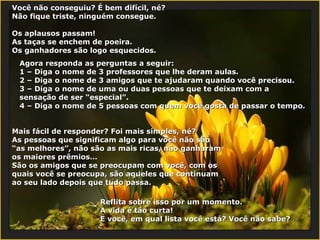 Você não conseguiu? É bem difícil, né? Não fique triste, ninguém consegue. Os aplausos passam! As taças se enchem de poeira. Os ganhadores são logo esquecidos. Agora responda as perguntas a seguir: 1 –  Diga o nome de 3 professores que lhe deram aulas . 2 –  Diga o nome de 3 amigos que te ajudaram quando você precisou.   3 –  Diga o nome de uma ou duas pessoas que te deixam com a sensação de ser “especial”.   4 –  Diga o nome de 5 pessoas com quem você gosta de passar o tempo. Mais fácil de responder? Foi mais simples, né? As pessoas que significam algo para você não são “as melhores”, não são as mais ricas, não ganharam os maiores prêmios… São os amigos que se preocupam com você, com os quais você se preocupa, são aqueles que continuam ao seu lado depois que tudo passa. Reflita sobre isso por um momento. A vida é tão curta! E você, em qual lista você está? Você não sabe? 