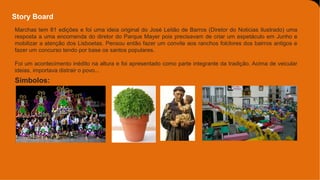 Story Board
Símbolos:
Marchas tem 81 edições e foi uma ideia original do José Leitão de Barros (Diretor do Noticias Ilustrado) uma
resposta a uma encomenda do diretor do Parque Mayer pois precisavam de criar um espetáculo em Junho e
mobilizar a atenção dos Lisboetas. Pensou então fazer um convite aos ranchos folclores dos bairros antigos e
fazer um concurso tendo por base os santos populares.
Foi um acontecimento inédito na altura e foi apresentado como parte integrante da tradição. Acima de veicular
ideias, importava distrair o povo...
 