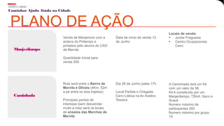 Caminhar Ajuda Ainda na Cidade
CERCI Lisboa
PLANO DE AÇÃO
Venda de Manjericos com a
antena do Pirilampo e
pintados pelo alunos do CAO
de Marvila
Quantidade inicial para
venda 200
Manjerilampo
Data de inicio de venda 12
de Junho
Locais de venda:
• Juntar Freguesia
• Centro Ocupacionais
Cerci
Rota será entre o Bairro de
Marvila e Olivais (4Km, 52m
a pé entre os dois trajetos)
Principais pontos de
interesse (sem desvendar
muito a rota) será os locais
de ensaios das Marchas de
Marvila
Caminhada
Dia 28 de Junho pelas 17h
Local Partida e Chegada
Cerci Lisboa na Av Avelino
Teixeira
A Caminhada terá um Kit
com um valor de 5€.
Kit é constituído por um
Manjerilampo, TShirt, Saco e
Snack
Numero máximo de
participantes 200
Numero máximo por grupo
10
 