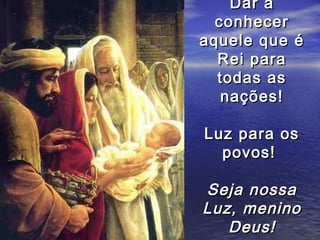 Dar a
  conhecer
aquele que é
  Rei para
  todas as
   nações!

Luz para os
  povos!

Seja nossa
Luz, menino
   Deus!
 