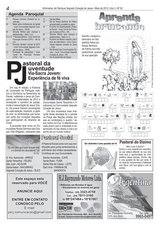 4                                               Informativo da Paróquia Sagrado Coração de Jesus • Maio de 2012 • Ano I • Nº 02

      Agenda Paroquial
01	      Passeio Ciclístico (Pastoral da Ju-    13	    Dia das Mães
         ventude)                               13	    Dia de Nossa Senhora de Fátima
04 	     Missa pelos profissionais da saúde            (programação completa na capa)
         – local: Comunidade Sagrado Cora-      16	    Encontro de Espiritualidade (Pasto-
         ção de Jesus – 19h30                          ral Social) – local: Centro de Promo-
06 	     Gincana Bíblica para crianças e               ção Humana (CPH) – 19h
         adolescentes – Setor 1 e 4             20	    Gincana Bíblica para crianças e
07 a 12	 1ª Semana Bíblica – local: Centro de          adolescentes – Setor 2 e 3              Decifre o enigma e
         Promoção Humana (CPH) – 19h às         20	    Encontro de Recém-casados (até 5        descubra um dos
         21h                                           anos de matrimônio) – local: Comu-      pedidos feitos por
10	      Encontro familiar/ mensal do ECC              nidade Sagrado Coração de Jesus
         – local: Comunidade Sagrado Cora-             – 7h30
                                                                                               Nossa Senhora




                                                                                                                                                              R: Rezar o terço todos os dias para alcançar a paz para o mundo
         ção de Jesus – 19h30                   20 	   Dia Mundial das Comunicações So-        de Fátima aos três
12 	     Formação de catequistas – local:              ciais – local: Comunidade Sagrado       pastorinhos, quando
         Centro de Promoção Humana                     Coração de Jesus - 19h                  da sua aparição




P
         (CPH) – 15h                            22	    Dia de Santa Rita de Cássia




J
                     astoral da
                       uventude
                             Via-Sacra Jovem:
                             Experiência de fé viva
    Em sua 4ª edição, a Pastoral
da Juventude da Paróquia reali-
zou a Via-Sacra na Sexta-feira da
Paixão, refletindo o tema da Cam-
panha da Fraternidade de 2012 e
revisitando o caminho da paixão,                Comunidade Santa Terezinha e fi-
morte e ressurreição de Jesus Cris-             nalizando na Comunidade Sagrado
to. Os jovens fizeram encenações                Coração de Jesus.
de cada estação, trazendo, a partir                 Um dos momentos mais mar-
da arte, os sentimentos que toma-               cante desta atividade foi a parada
ram parte dos corações daqueles                 na Praça das Nações Unidas, em
que participaram do itinerário de               que se contemplou o quadro “Je-
Cristo.                                         sus morre na Cruz” e relembrou-se
    A procissão teve início na Co-              cada jovem que é violentado e ex-
munidade Nossa Senhora das Gra-                 terminado no seu direito à vida e ao
ças (Vila Delgado), passando pela               sonho de um mundo melhor.

                                                Pastoral Social
                                      A Pastoral Social conta com sua con-                                                 Pastoral do Dízimo
  “Eu vim para que todos tenham vida tribuição para juntos amenizarmos o                                                            Mas o que é dízimo?
                                                                                                                           Dízimo é uma experiência maravilho-
      e a tenham em abundância” (Jo sofrimento dos irmãos necessitados.
                                                                                                                           sa que estava faltando na sua vida.
                              10,10). Contribua em sua Comunidade:
                                                                                                                           Você terá a oportunidade de com-
N. Sra. Aparecida - ARROZ                       Santos Inocentes - CAFÉ                                                    partilhar dessa benção. Dízimo não
Santa Terezinha - FEIJÃO                        Santa Rosa - FUBÁ                                                          é uma questão de dez por cento. É
                                                                                                                           um sinal de compromisso e fidelidade
São José - AÇÚCAR                               Santa Rita de Cássia - LEITE                                               com Deus, com sua Igreja e com os
Santa Isabel - MACARRÃO                         Sant´Ana - FARINHA DE                                                      pobres.
Sagrado Coração de Jesus - ÓLEO                            MANDIOCA


         Este espaço esta
       reservado para VOCÊ

              ANUNCIE AQUI

       ENTRE EM CONTATO
        CONOSCO PELO
             E-mail:
  pscj.comunicacao@gmail.com
 